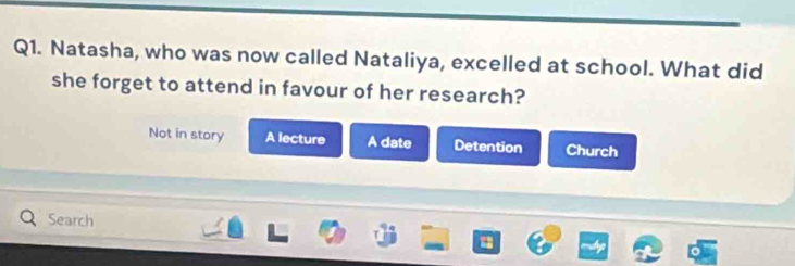 Natasha, who was now called Nataliya, excelled at school. What did
she forget to attend in favour of her research?
Not in story A lecture A date Detention Church
Search