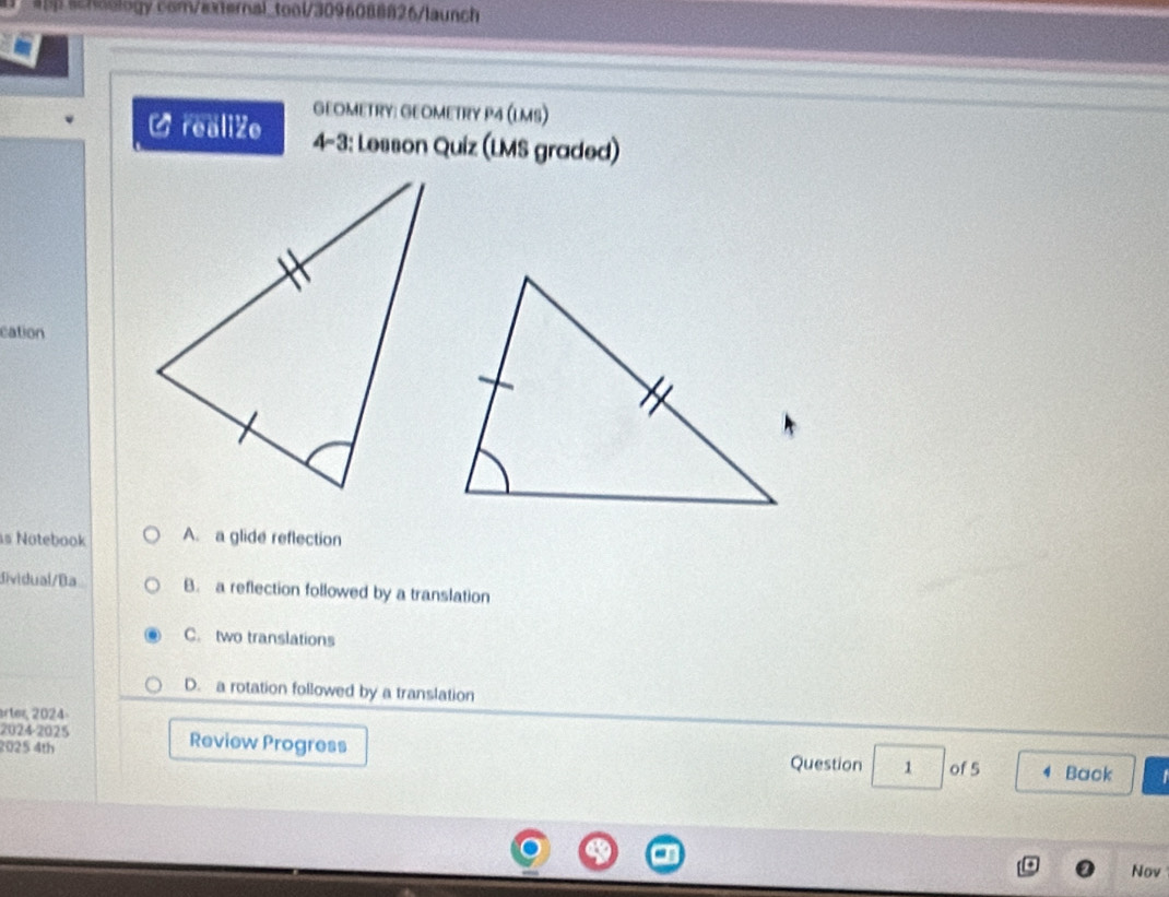 #pp schoology com/external_tool/3096088826/launch
GEOMETRY: GEOMETRY P4 (LMS)
C realiZe 4-3: Lesson Quiz (LMS graded)
cation
s Notebook A. a glide reflection
dividual/Ba B. a reflection followed by a translation
C. two translations
D. a rotation followed by a translation
arter, 2024-
2024-2025 Review Progress
2025 4th Question 1 of 5 Back I
Nov