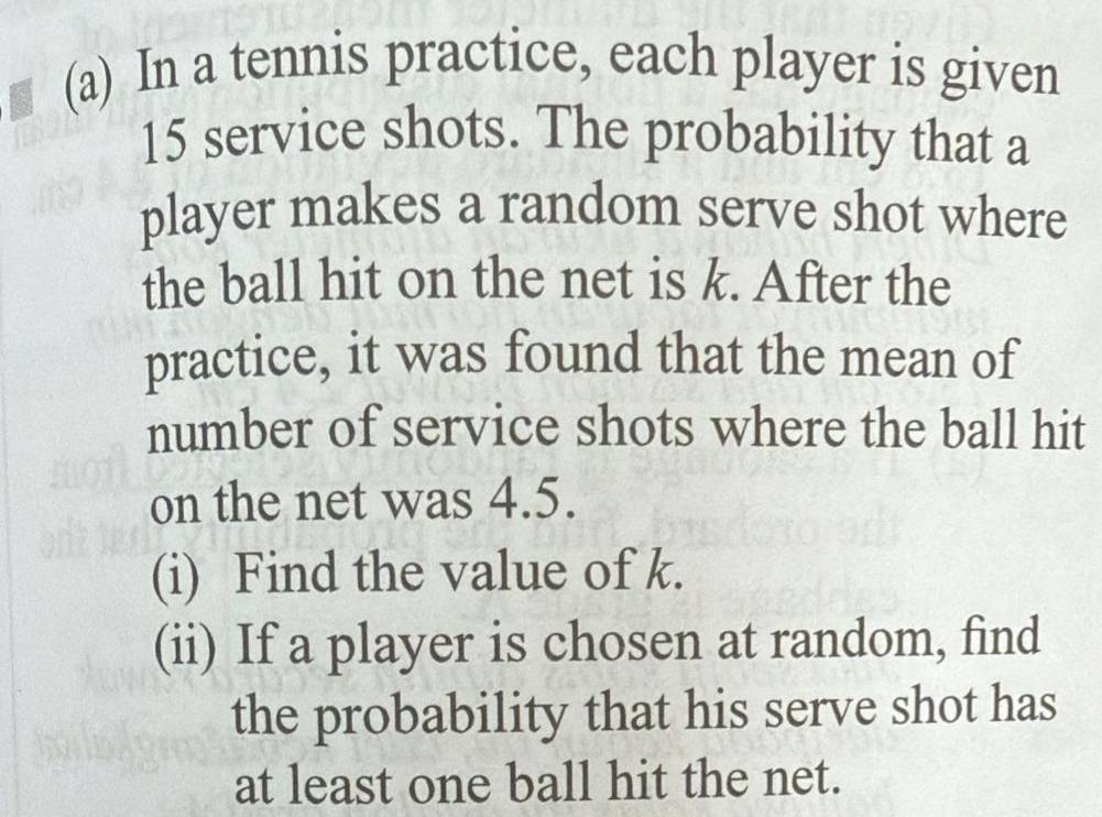 In a tennis practice, each player is given
15 service shots. The probability that a 
player makes a random serve shot where 
the ball hit on the net is k. After the 
practice, it was found that the mean of 
number of service shots where the ball hit 
on the net was 4.5. 
(i) Find the value of k. 
(ii) If a player is chosen at random, find 
the probability that his serve shot has 
at least one ball hit the net.