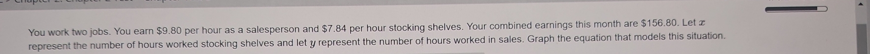 You work two jobs. You earn $9.80 per hour as a salesperson and $7.84 per hour stocking shelves. Your combined earnings this month are $156.80. Let x
represent the number of hours worked stocking shelves and let y represent the number of hours worked in sales. Graph the equation that models this situation.