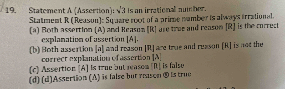 Statement A (Assertion): sqrt(3) is an irrational number.
Statment R (Reason): Square root of a prime number is always irrational.
(a) Both assertion (A) and Reason [R] are true and reason [R] is the correct
explanation of assertion [A].
(b) Both assertion [a] and reason [R] are true and reason [R] is not the
correct explanation of assertion [A]
(c) Assertion [A] is true but reason [R] is false
(d) (d)Assertion (A) is false but reason ® is true