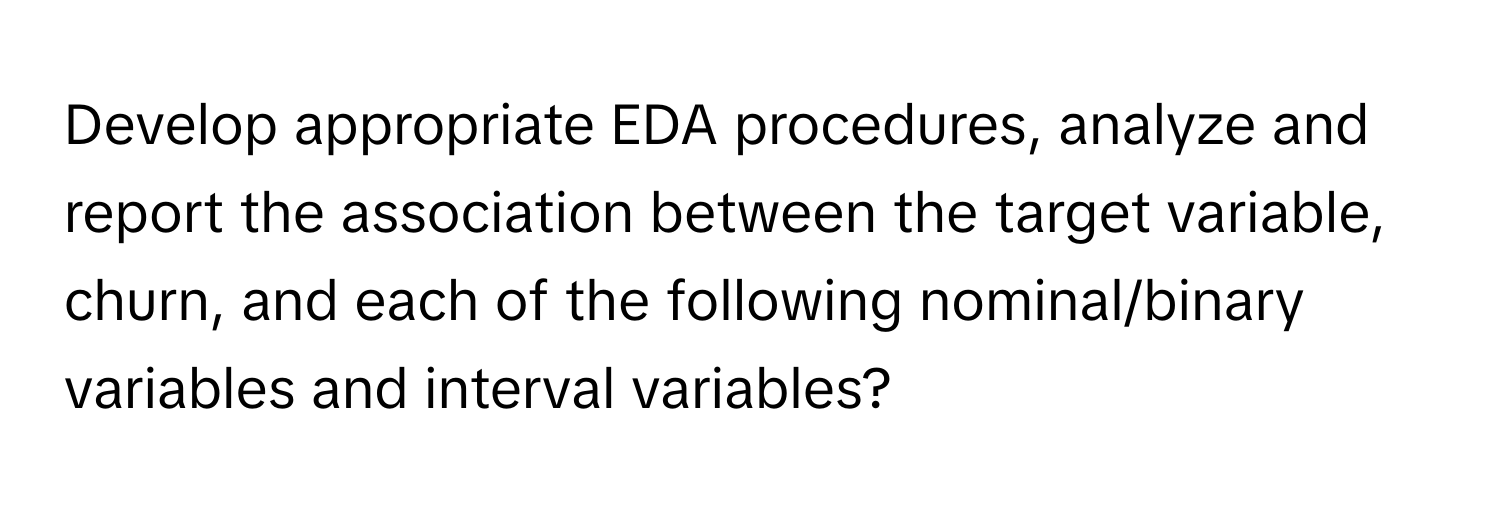 Develop appropriate EDA procedures, analyze and report the association between the target variable, churn, and each of the following nominal/binary variables and interval variables?