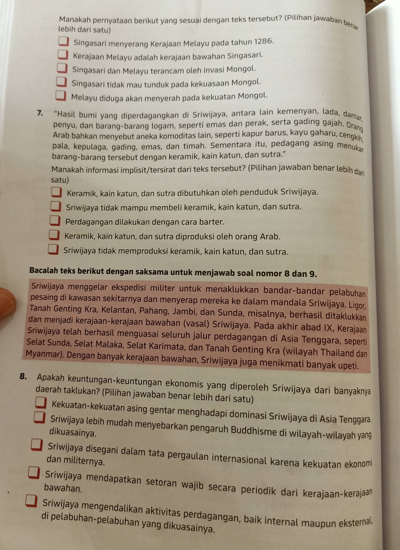 Manakah pernyataan berikut yang sesuai dengan teks tersebut? (Pilihan jawaban benar
lebih dari satu)
Singasari menyerang Kerajaan Melayu pada tahun 1286.
Kerajaan Melayu adalah kerajaan bawahan Singasari.
Singasari dan Melayu terancam oleh invasi Mongol.
Singasari tidak mau tunduk pada kekuasaan Mongol.
Melayu diduga akan menyerah pada kekuatan Mongol.
7. “Hasil bumi yang diperdagangkan di Sriwijaya, antara lain kemenyan, lada, damar,
penyu, dan barang-barang logam, seperti emas dan perak, serta gading gajah. Orang
Arab bahkan menyebut aneka komoditas lain, seperti kapur barus, kayu gaharu, cengkih,
pala, kepulaga, gading, emas, dan timah. Sementara itu, pedagang asing menukar
barang-barang tersebut dengan keramik, kain katun, dan sutra.”
Manakah informasi implisit/tersirat dari teks tersebut? (Pilihan jawaban benar lebih dari
satu)
Keramik, kain katun, dan sutra dibutuhkan oleh penduduk Sriwijaya.
Sriwijaya tidak mampu membeli keramik, kain katun, dan sutra.
Perdagangan dilakukan dengan cara barter.
Keramik, kain katun, dan sutra diproduksi oleh orang Arab.
Sriwijaya tidak memproduksi keramik, kain katun, dan sutra.
Bacalah teks berikut dengan saksama untuk menjawab soal nomor 8 dan 9.
Sriwijaya menggelar ekspedisi militer untuk menaklukkan bandar-bandar pelabuhan
pesaing di kawasan sekitarnya dan menyerap mereka ke dalam mandala Sriwijaya. Ligor,
Tanah Genting Kra, Kelantan, Pahang, Jambi, dan Sunda, misalnya, berhasil ditaklukkan
dan menjadi kerajaan-kerajaan bawahan (vasal) Sriwijaya. Pada akhir abad IX, Kerajaan
Sriwijaya telah berhasil menguasai seluruh jalur perdagangan di Asia Tenggara, seperti
Selat Sunda, Selat Malaka, Selat Karimata, dan Tanah Genting Kra (wilayah Thailand dan
Myanmar). Dengan banyak kerajaan bawahan, Sriwijaya juga menikmati banyak upeti.
8. Apakah keuntungan-keuntungan ekonomis yang diperoleh Sriwijaya dari banyaknya
daerah taklukan? (Pilihan jawaban benar lebih dari satu)
Kekuatan-kekuatan asing gentar menghadapi dominasi Sriwijaya di Asia Tenggara.
Sriwijaya lebih mudah menyebarkan pengaruh Buddhisme di wilayah-wilayah yang
dikuasainya.
Sriwijaya disegani dalam tata pergaulan internasional karena kekuatan ekonomi
dan militernya.
Sriwijaya mendapatkan setoran wajib secara periodik dari kerajaan-kerajaan
bawahan.
Sriwijaya mengendalikan aktivitas perdagangan, baik internal maupun eksternal,
di pelabuhan-pelabuhan yang dikuasainya.