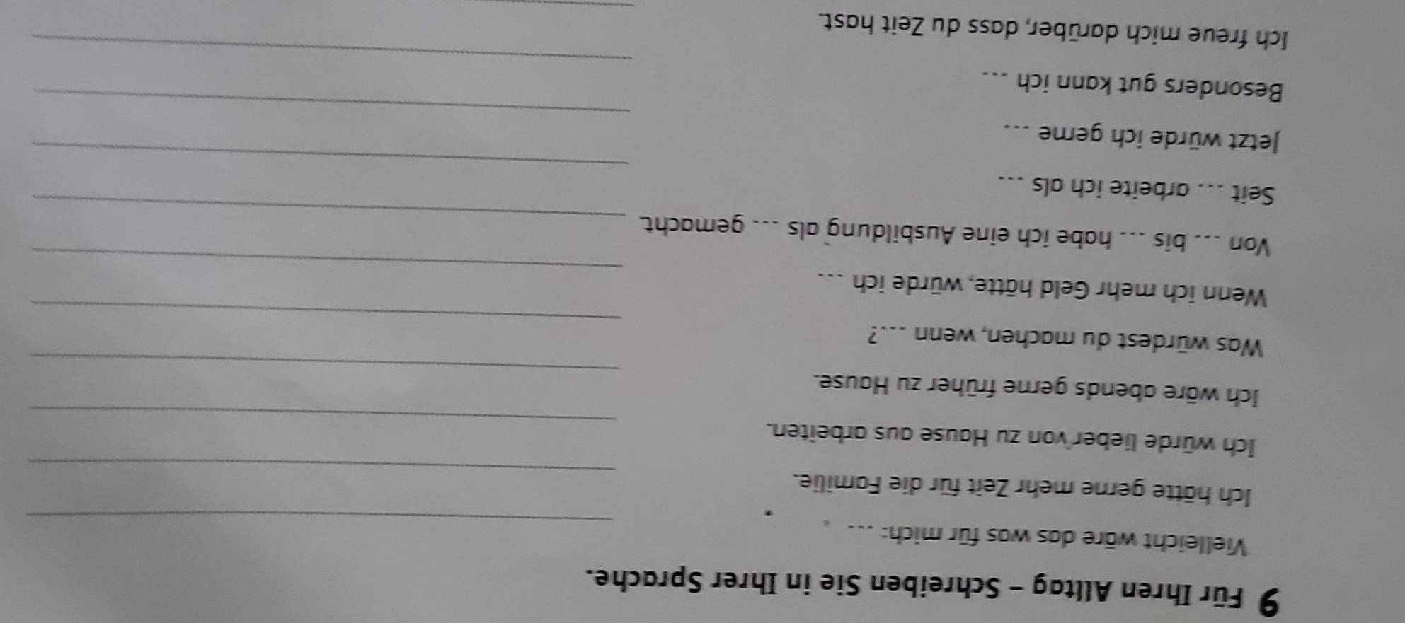 Für Ihren Alltag - Schreiben Sie in Ihrer Sprache. 
_ 
Vielleicht wäre das was für mich: .-- . 
_ 
Ich hätte gerne mehr Zeit für die Familie. 
_ 
Ich würde lieber von zu Hause aus arbeiten. 
_ 
Ich wäre abends gerne früher zu Hause. 
_ 
Was würdest du machen, wenn ...? 
_ 
Wenn ich mehr Geld hätte, würde ich . 
Von ... bis ... habe ich eine Ausbildung als ... gemacht. 
Seit ... arbeite ich als ... 
_ 
Jetzt würde ich gerne ... 
_ 
_ 
Besonders gut kann ich ... 
_ 
_ 
Ich freue mich darüber, dass du Zeit hast.