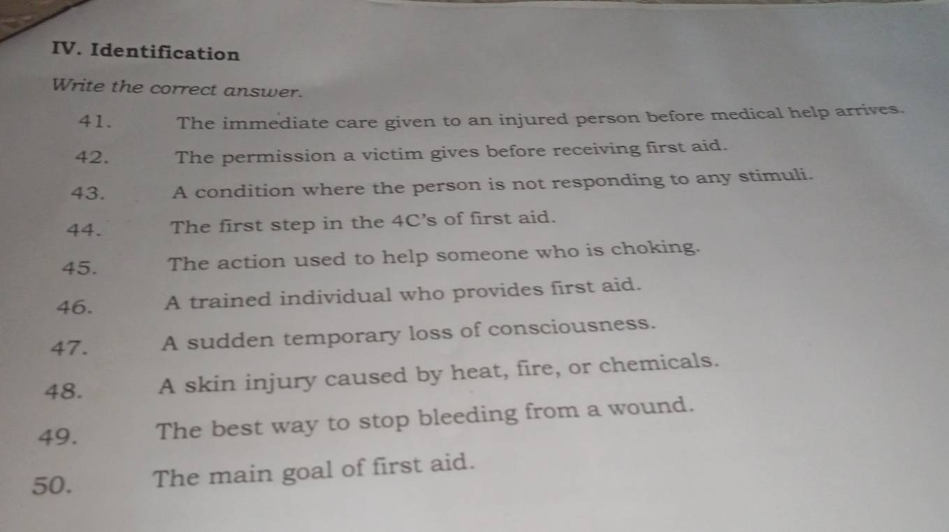 Identification 
Write the correct answer. 
41. The immediate care given to an injured person before medical help arrives. 
42. The permission a victim gives before receiving first aid. 
43. A condition where the person is not responding to any stimuli. 
44. The first step in the 4C's of first aid. 
45. The action used to help someone who is choking. 
46. A trained individual who provides first aid. 
47. A sudden temporary loss of consciousness. 
48. A skin injury caused by heat, fire, or chemicals. 
49. The best way to stop bleeding from a wound. 
50. The main goal of first aid.