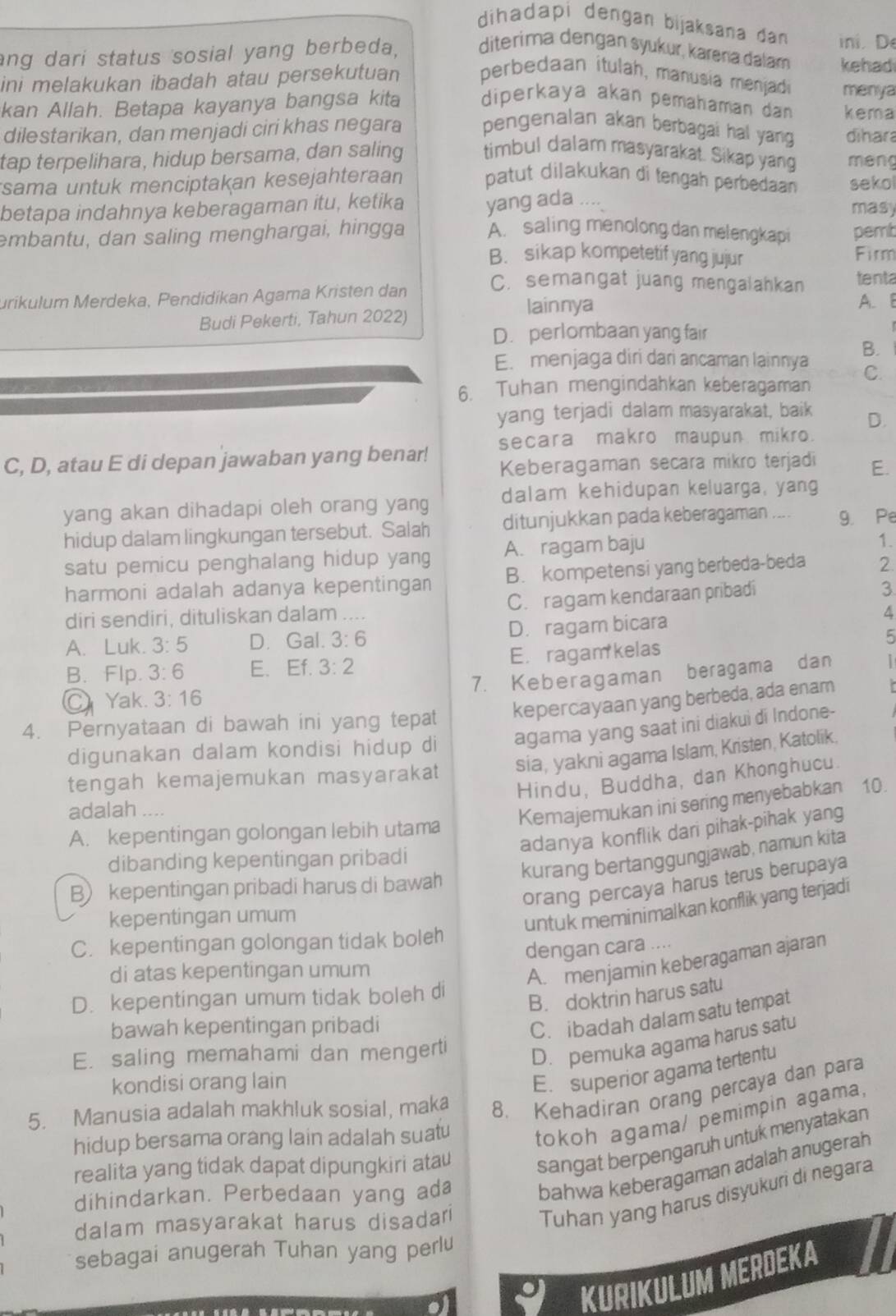 dihadapi dengan bijaksana đan in. D
ang dari status sosial yang berbeda, diterima dengan syukur, karera dalam kehad
ini melakukan ibadah atau persekutuan perbedaan itulah, manusia menjadi menya
kan Allah. Betapa kayanya bangsa kita diperkaya akan pemahaman dan kema
dilestarikan, dan menjadi ciri khas negara pengenalan akan berbagai hal yang dihara
tap terpelihara, hidup bersama, dan saling timbul dalam masyarakat. Sikap yang méng
sama untuk menciptakan kesejahteraan patut dilakukan di tengah perbedaan sekol
betapa indahnya keberagaman itu, ketika yang ada ....
masy
embantu, dan saling menghargai, hingga A. saling menolong dan melengkapi pemt
B. sikap kompetetif yang jujur Firm
C. semangat juang mengalahkan tenta
urikulum Merdeka, Pendidikan Agama Kristen dan A. B
Budi Pekerti, Tahun 2022) lainnya
D. perlombaan yang fair
E. menjaga diri dari ancaman lainnya B.
6. Tuhan mengindahkan keberagaman
C.
yang terjadi dalam masyarakat, baik D.
secara makro maupun mikro.
C, D, atau E di depan jawaban yang benar! Keberagaman secara mikro terjadi E.
yang akan dihadapi oleh orang yang dalam kehidupan keluarga, yang
hidup dalam lingkungan tersebut. Salah ditunjukkan pada keberagaman .... 9. Pe
satu pemicu penghalang hidup yang A. ragam baju
1.
harmoni adalah adanya kepentingan B. kompetensi yang berbeda-beda 2.
diri sendiri, dituliskan dalam .... C. ragam kendaraan pribadi
3
A
A. Luk. 3:5 D. Gal. 3:6 D. ragam bicara
5
B. Flp. 3:6 E. Ef. 3:2 E. ragam kelas
7. Keberagaman beragama dan
C Yak. 3:16
4. Pernyataan di bawah ini yang tepat kepercayaan yang berbeda, ada enam
digunakan dalam kondisi hidup di agama yang saat ini diakui di Indone-
tengah kemajemukan masyarakat sia, yakni agama Islam, Kristen, Katolik.
Hindu, Buddha, dan Khonghucu.
adalah ...
Kemajemukan ini sering menyebabkan 10.
adanya konflik dari pihak-pihak yang
A. kepentingan golongan lebih utama
dibanding kepentingan pribadi
kurang bertanggungjawab, namun kita
orang percaya harus terus berupaya
B) kepentingan pribadi harus di bawah
kepentingan umum
untuk meminimalkan konflik yang terjadi
C. kepentingan golongan tidak boleh
dengan cara ....
di atas kepentingan umum
A. menjamin keberagaman ajaran
D. kepentingan umum tidak boleh di
B. doktrin harus satu
bawah kepentingan pribadi
C. ibadah dalam satu tempat
E. saling memahami dan mengerti
D. pemuka agama harus satu
kondisi orang lain
E. superior agama tertentu
5. Manusia adalah makhluk sosial, maka 8. Kehadiran orang percaya dan para
hidup bersama orang lain adalah suatu
tokoh agama/ pemimpin agama.
realita yang tidak dapat dipungkiri atau
sangat berpengaruh untuk menyatakan
dihindarkan. Perbedaan yang ada
bahwa keberagaman adalah anugerah
dalam masyarakat harus disadari
Tuhan yang harus disyukuri di negara
sebagai anugerah Tuhan yang perlu
KURIKULUM MERDEKA