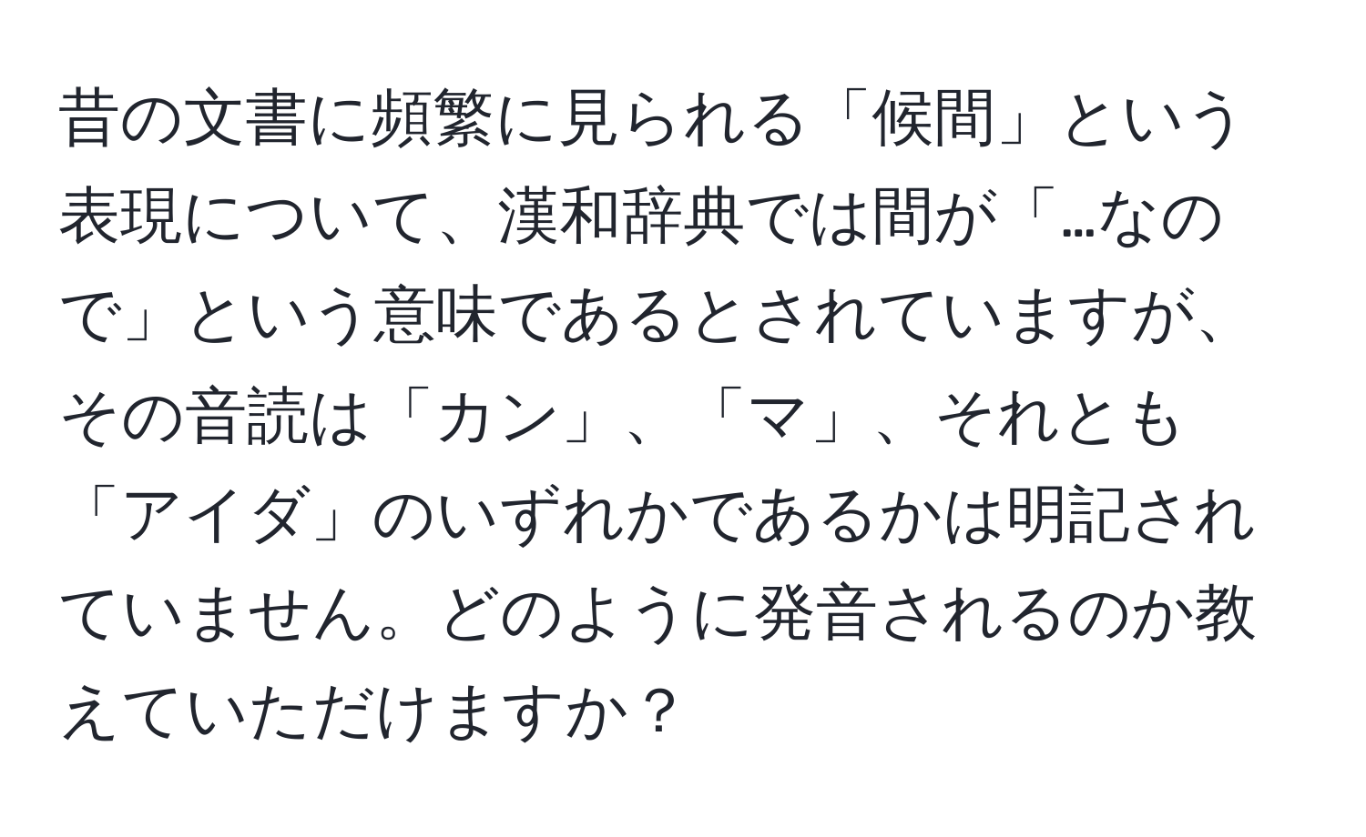 昔の文書に頻繁に見られる「候間」という表現について、漢和辞典では間が「…なので」という意味であるとされていますが、その音読は「カン」、「マ」、それとも「アイダ」のいずれかであるかは明記されていません。どのように発音されるのか教えていただけますか？