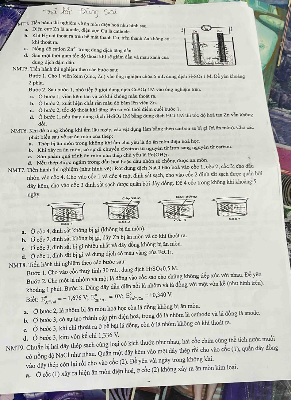 MT4. Tiến hành thí nghiệm về ăn mòn điện hoá như hình sau.
a. Điện cực Zn là anode, điện cực Cu là cathode.
b. Khí H2 chỉ thoát ra trên bề mặt thanh Cu, trên thanh Zn không có
khí thoát ra.
c. Nồng độ cation Zn^(2+) trong dung dịch tăng dần.
d. Sau một thời gian tốc độ thoát khí sẽ giảm dần và màu xanh của
dung dịch đậm dần.
NMT5. Tiến hành thí nghiệm theo các bước sau:
Bước 1. Cho 1 viên kẽm (zinc, Zn) vào ống nghiệm chứa 5 mL dung dịch H₂SO₄1 M. Đề yên khoảng
2 phút.
Bước 2. Sau bước 1, nhỏ tiếp 5 giọt dung dịch CuSO₄ 1M vào ống nghiệm trên.
a. Ở bước 1, viện kẽm tan và có khí không màu thoát ra.
b. Ở bước 2, xuất hiện chất rắn màu đỏ bám lên viên Zn.
c. Ở bước 2, tốc độ thoát khí tăng lên so với thời điểm cuối bước 1.
d. Ở bước 1, nếu thay dung dịch H₂SO₄ 1M bằng dung dịch HCl 1M thì tốc độ hoà tan Zn vẫn không
đỗi.
NMT6. Khi đề trong không khí ẩm lâu ngày, các vật dụng làm bằng thép carbon sẽ bị gỉ (bị ăn mòn). Cho các
phát biểu sau về sự ăn mòn của thép:
a. Thép bị ăn mòn trong không khí ẩm chủ yếu là do ăn mòn điện hoá học.
b. Khi xảy ra ăn mòn, có sự di chuyển electron từ nguyên tử iron sang nguyên tử carbon.
c. Sản phầm quá trình ăn mòn của thép chủ yếu là Fe(OH)2.
d. Nếu thép được ngâm trong dầu hoả hoặc dầu nhờn sẽ chống được ăn mòn.
NMT7. Tiến hành thí nghiệm (như hình vẽ): Rót dung dịch NaCl bão hoà vào cốc 1, cốc 2, cốc 3; cho dầu
nhờn vào cốc 4. Cho vào cốc 1 và cốc 4 một đinh sắt sạch, cho vào cốc 2 đinh sắt sạch được quấn bởi
dây kẽm, cho vào cốc 3 đinh sắt sạch được quấn bởi dây đồng. Để 4 cốc trong không khí khoảng 5
ngày.Dây đồng
Cốc 3 Cốc 4
a. Ở cốc 4, đinh sắt không bị gỉ (không bị ăn mòn).
b. Ở cốc 2, đinh sắt không bị gi, dây Zn bị ăn mòn và có khí thoát ra.
c. Ở cốc 3, đinh sắt bị gi nhiều nhất và dây đồng không bị ăn mòn.
d. Ở cốc 1, đinh sắt bị gỉ và dung dịch có màu vàng của FeCl₂.
NMT8. Tiến hành thí nghiệm theo các bước sau:
Bước 1. Cho vào cốc thuỷ tinh 30 mL. dung dịch H₂SO₄0,5 M.
Bước 2. Cho một lá nhôm và một lá đồng vào cốc sao cho chúng không tiếp xúc với nhau. Để yên
khoảng 1 phút. Bước 3. Dùng dây dẫn điện nối lá nhôm và lá đồng với một vôn kế (như hình trên).
Biết: E_Al^(3+)/Al^0=-1,676V;E_2H^+/H^0=0V;E_Cu^(2+)/Cu^0=+0,340V.
a. Ở bước 2, lá nhôm bị ăn mòn hoá học còn lá đồng không bị ăn mòn.
b. Ở bước 3, có sự tạo thành cặp pin điện hoá, trong đó lá nhôm là cathode và lá đồng là anode.
c. Ở bước 3, khí chi thoát ra ở bề bặt lá đồng, còn ở lá nhôm không có khí thoát ra.
d. Ở bước 3, kim vôn kế chỉ 1,336 V.
NMT9. Chuẩn bị hai dây thép sạch cùng loại có kích thước như nhau, hai cốc chứa cùng thể tích nước muối
có nồng độ NaCl như nhau. Quấn một dây kẽm vào một dây thép rồi cho vào cốc (1), quấn dây đồng
vào dây thép còn lại rồi cho vào cốc (2). Để yên vài ngày trong không khí.
a. Ở cốc (1) xảy ra hiện ăn mòn điện hoá, ở cốc (2) không xảy ra ăn mòn kim loại.