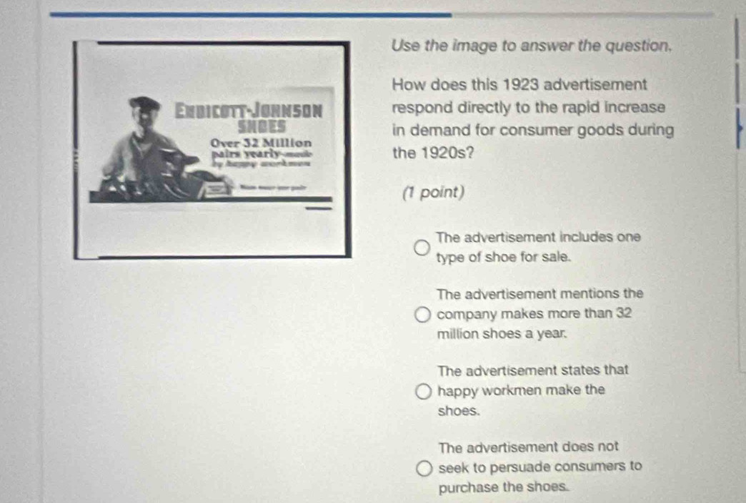 Use the image to answer the question.
How does this 1923 advertisement
respond directly to the rapid increase
in demand for consumer goods during
the 1920s?
(1 point)
The advertisement includes one
type of shoe for sale.
The advertisement mentions the
company makes more than 32
million shoes a year.
The advertisement states that
happy workmen make the
shoes.
The advertisement does not
seek to persuade consumers to
purchase the shoes.