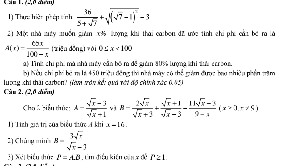 Cầu 1. (2,0 điểm) 
1) Thực hiện phép tính:  36/5+sqrt(7) +sqrt((sqrt 7)-1)^2-3
2) Một nhà máy muốn giảm x% lượng khí thải carbon đã ước tính chi phí cần bỏ ra là
A(x)= 65x/100-x  (triệu đồng) với 0≤ x<100</tex> 
a) Tính chi phí mà nhà máy cần bỏ ra để giảm 80% lượng khí thải carbon. 
b) Nếu chi phí bỏ ra là 450 triệu đồng thì nhà máy có thể giảm được bao nhiêu phần trăm 
lượng khí thải carbon? (làm tròn kết quả với độ chính xác 0,05) 
Câu 2. (2,0 điểm) 
Cho 2 biểu thức: A= (sqrt(x)-3)/sqrt(x)+1  và B= 2sqrt(x)/sqrt(x)+3 + (sqrt(x)+1)/sqrt(x)-3 - (11sqrt(x)-3)/9-x (x≥ 0,x!= 9)
1) Tính giá trị của biểu thức A khi x=16. 
2) Chứng minh B= 3sqrt(x)/sqrt(x)-3 . 
3) Xét biểu thức P=A.B , tìm điều kiện ciax đề P≥ 1.