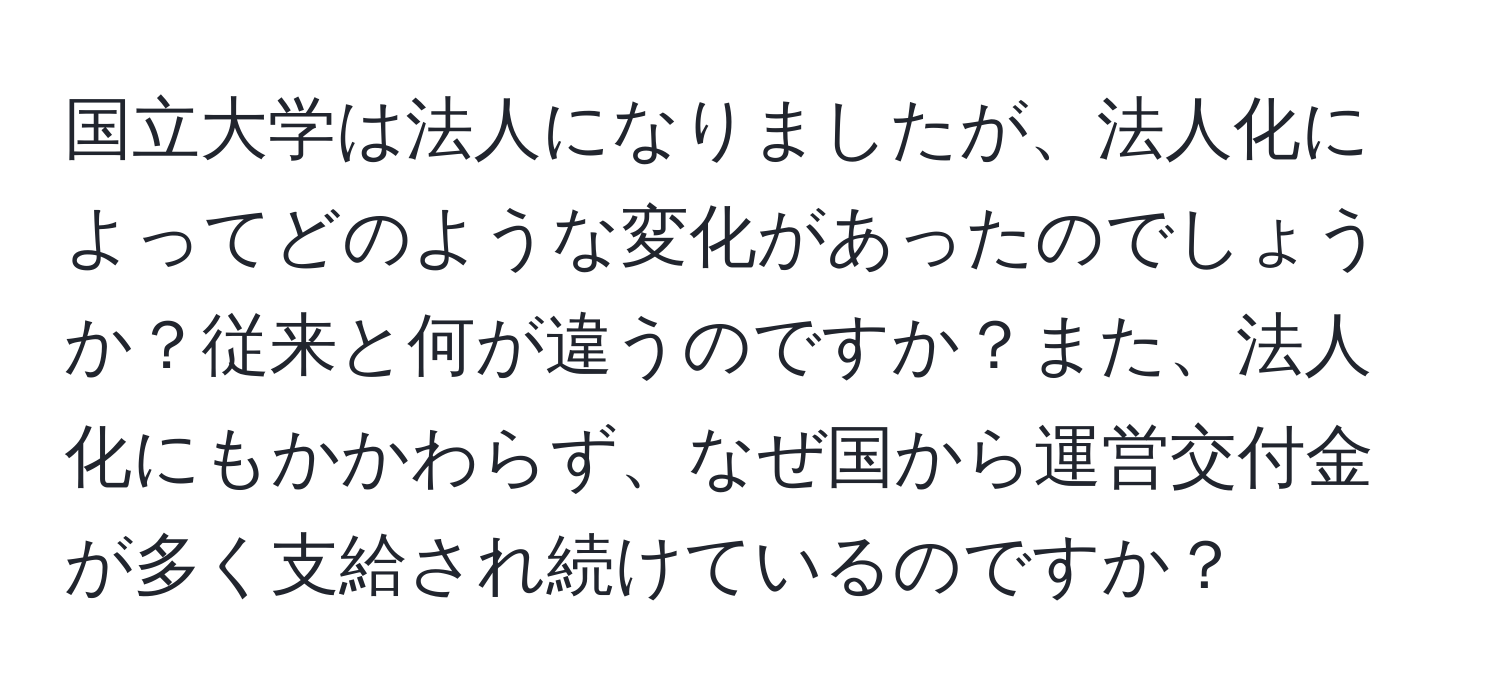 国立大学は法人になりましたが、法人化によってどのような変化があったのでしょうか？従来と何が違うのですか？また、法人化にもかかわらず、なぜ国から運営交付金が多く支給され続けているのですか？