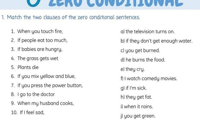 Zeró Conditiónad 
1. Match the two clauses of the zero conditional sentences. 
1. When you touch fire, a) the television turns on. 
2. If people eat too much, b) if they don’t get enough water. 
3. If babies are hungry, c) you get burned. 
4. The grass gets wet d) he burns the food. 
5. Plants die e) they cry. 
6. If you mix yellow and blue, f) I watch comedy movies. 
7. If you press the power button, 
g) if I'm sick. 
8. I go to the doctor h) they get fat. 
9. When my husband cooks, i) when it rains. 
10. If I feel sad, 
j) you get green.