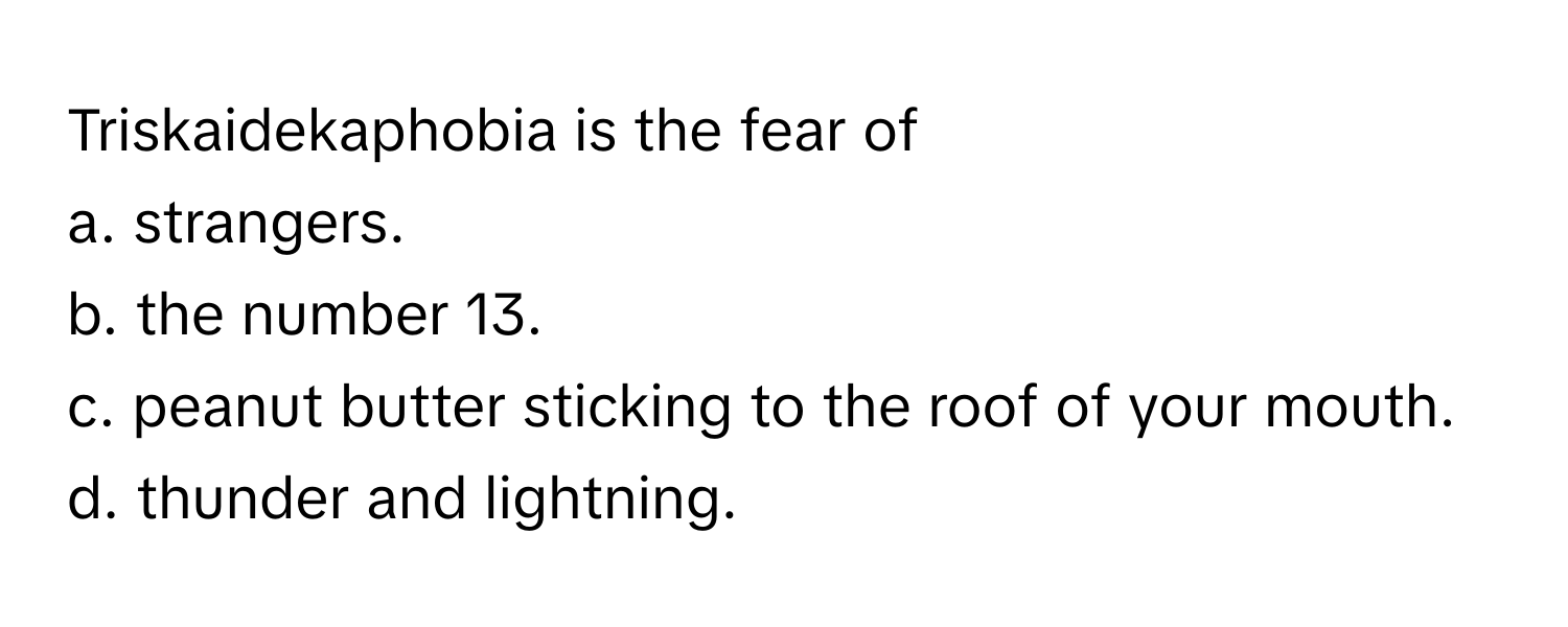 Triskaidekaphobia is the fear of
a. strangers.
b. the number 13.
c. peanut butter sticking to the roof of your mouth.
d. thunder and lightning.