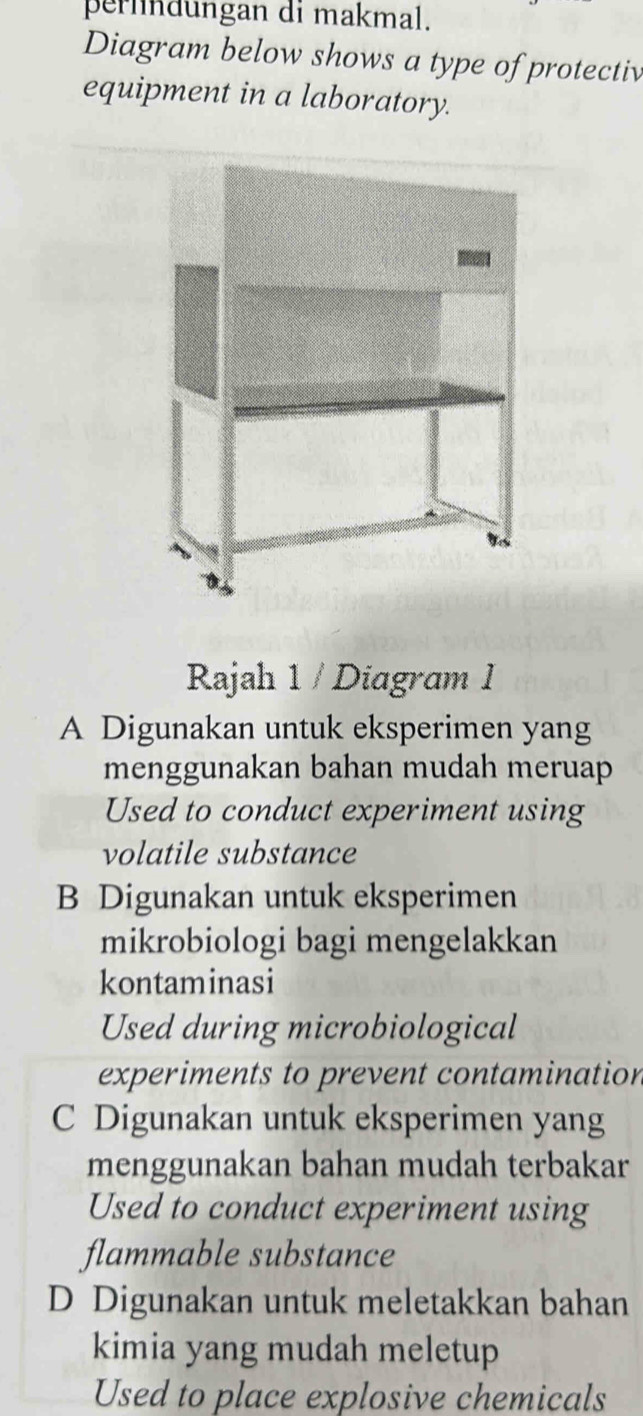 perindungan di makmal.
Diagram below shows a type of protectiv
equipment in a laboratory.
Rajah 1 / Diagram I
A Digunakan untuk eksperimen yang
menggunakan bahan mudah meruap
Used to conduct experiment using
volatile substance
B Digunakan untuk eksperimen
mikrobiologi bagi mengelakkan
kontaminasi
Used during microbiological
experiments to prevent contamination
C Digunakan untuk eksperimen yang
menggunakan bahan mudah terbakar
Used to conduct experiment using
flammable substance
D Digunakan untuk meletakkan bahan
kimia yang mudah meletup
Used to place explosive chemicals