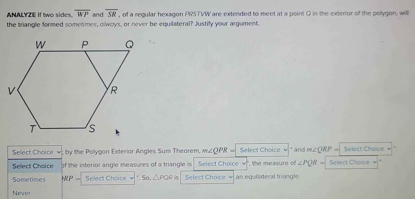 ANALYZE If two sides, overline WP and overline SR , of a regular hexagon PRSTVW are extended to meet at a point Q in the exterior of the polygon, will
the triangle formed sometimes, a/wσys, or never be equilateral? Justify your argument.
Select Choice by the Polygon Exterior Angles Sum Theorem, m∠ QPR= Select Choice ° and m∠ QRP= Select Choice √ °.
Select Choice of the interior angle measures of a triangle is Select Choice , the measure of ∠ PQR= Select Choice
Sometimes RP= Select Choice °. So, △ PQR is Select Choice an equilateral triangle.
Never