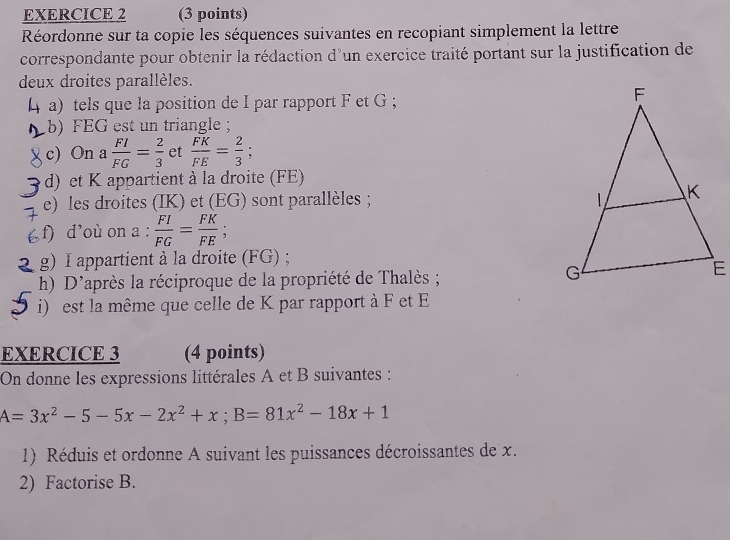 Réordonne sur ta copie les séquences suivantes en recopiant simplement la lettre 
correspondante pour obtenir la rédaction d'un exercice traité portant sur la justification de 
deux droites parallèles. 
a) tels que la position de I par rapport F et G; 
b) FEG est un triangle; 
c) On a  FI/FG = 2/3  et  FK/FE = 2/3 ; 
d) et K appartient à la droite (FE) 
e) les droites (IK) et (EG) sont parallèles ; 
f) d'où on a :  FI/FG = FK/FE ; 
g) I appartient à la droite (FG) ; 
h) D'après la réciproque de la propriété de Thalès ; 
i) est la même que celle de K par rapport à F et E
EXERCICE 3 (4 points) 
On donne les expressions littérales A et B suivantes :
A=3x^2-5-5x-2x^2+x; B=81x^2-18x+1
1) Réduis et ordonne A suivant les puissances décroissantes de x. 
2) Factorise B.