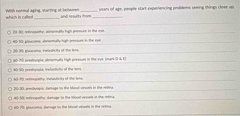 With normal aging, starting at between _years of age, people start experiencing problems seeing things close up,
which is called_ and results from_
.
20 - 30; retinopathy; abnormally high pressure in the eye.
40 - 50 : glaucoma; abnormally high pressure in the eye.
20 - 30; glaucoma; inelasticity of the lens.
60 - 70; presbyopia; abnormally high pressure in the eye. (mark D & E)
40 - 50; presbyopia; inelasticity of the lens.
60 - 70; retinopathy; inelasticity of the lens.
20 - 30; presbyopia; damage to the blood vessels in the retina.
40 - 50; retinopathy; damage to the blood vessels in the retina.
60 - 70; glaucoma; damage to the blood vessels in the retina.