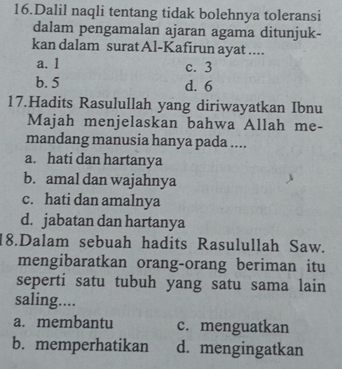 Dalil naqli tentang tidak bolehnya toleransi
dalam pengamalan ajaran agama ditunjuk-
kan dalam surat Al-Kafirun ayat ....
a. 1 c. 3
b. 5 d. 6
17.Hadits Rasulullah yang diriwayatkan Ibnu
Majah menjelaskan bahwa Allah me-
mandang manusia hanya pada ....
a. hati dan hartanya
b. amal dan wajahnya
c. hati dan amalnya
d. jabatan dan hartanya
18.Dalam sebuah hadits Rasulullah Saw.
mengibaratkan orang-orang beriman itu
seperti satu tubuh yang satu sama lain
saling....
a. membantu c. menguatkan
b. memperhatikan d. mengingatkan