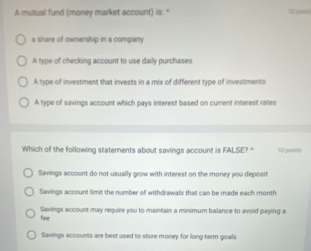 A mutual fund (money market account) is: * 10 gani
a share of ownership in a company
A type of checking account to use daily purchases
A type of investment that invests in a mix of different type of investments
A type of savings account which pays interest based on current interest rates
Which of the following statements about savings account is FALSE? * 10 points
Savings account do not usually grow with interest on the money you deposit
Savings account limit the number of withdrawals that can be made each month
Savings account may require you to maintain a minimum balance to avoid paying a
fee
Savings accounts are best used to store money for long-term goals