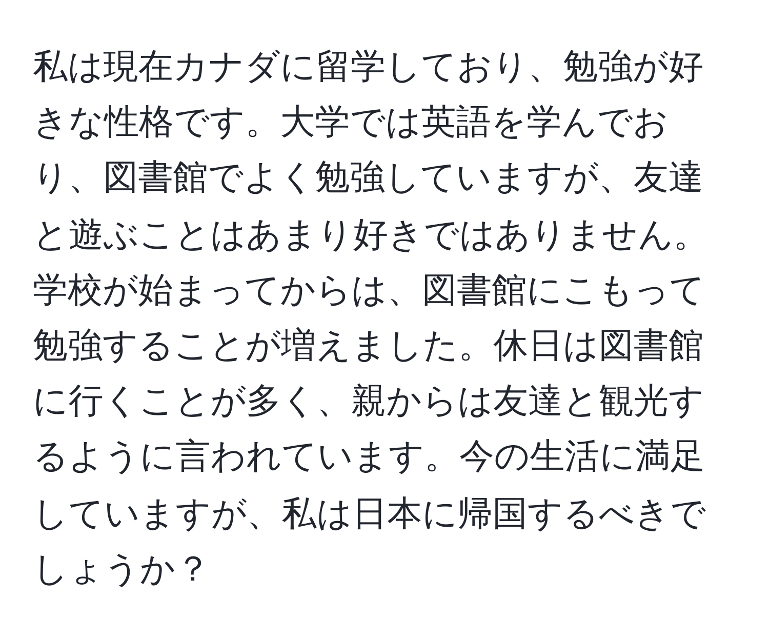 私は現在カナダに留学しており、勉強が好きな性格です。大学では英語を学んでおり、図書館でよく勉強していますが、友達と遊ぶことはあまり好きではありません。学校が始まってからは、図書館にこもって勉強することが増えました。休日は図書館に行くことが多く、親からは友達と観光するように言われています。今の生活に満足していますが、私は日本に帰国するべきでしょうか？