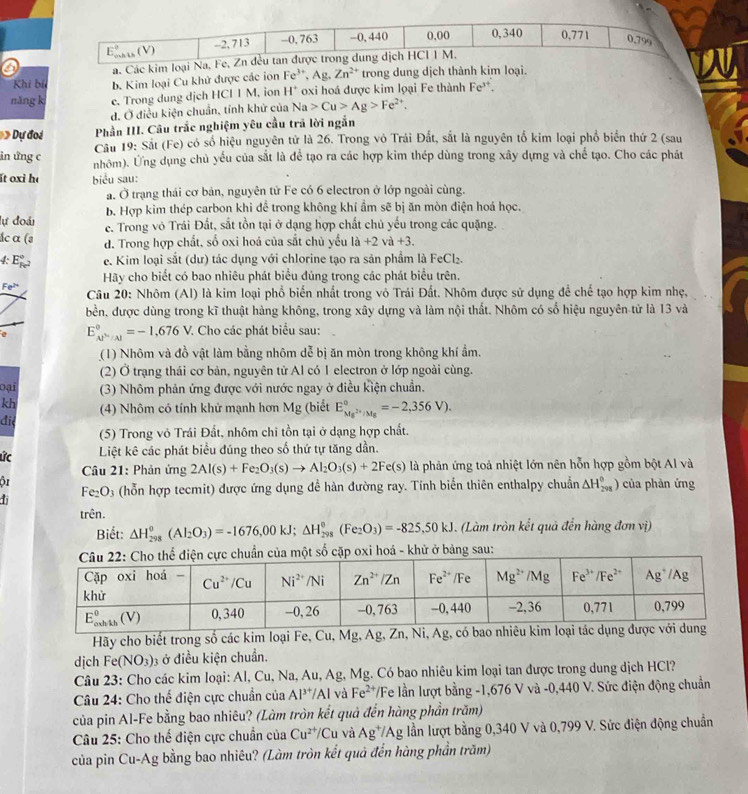 E_(mhin)°(V) -2, 713 -0, 763 -0, 440 0.00 0,340 0,771 0,799
a. Các kim loại Na, Fe, Zn đều tan được trong dung dịch HCI I M.
Khi bí b. Kim loại Cu khử được các ion Fe^(3+),Ag,Zn^(2+) trong dung dịch thành kim loại.
nǎng k c. Trong dung dịch HCI I M, ion H^+ oxi hoá được kim loại Fe thành Fe**.
d. Ở điều kiện chuẩn, tính khử của Na>Cu>Ag>Fe^(2+). Dự đoi Phần III. Câu trắc nghiệm yêu cầu trã lời ngắn
Cầu 19: Sắt (Fe) có số hiệu nguyên tử là 26. Trong vô Trái Đất, sắt là nguyên tổ kim loại phổ biển thứ 2 (sau
in ứng c nhôm). Ứng dụng chủ yếu của sắt là để tạo ra các hợp kim thép dùng trong xây dựng và chế tạo. Cho các phát
ít oxi hé biểu sau:
a. Ở trạng thái cơ bản, nguyên tử Fe có 6 electron ở lớp ngoài cùng.
B. Hợp kim thép carbon khi để trong không khí ẩm sẽ bị ăn mòn điện hoá học.
lự đoái ce. Trong vô Trái Đất, sắt tồn tại ở dạng hợp chất chủ yếu trong các quặng.
ắc α (ə d. Trong hợp chất, số oxi hoá của sắt chủ yếu là +2 và +3
4:E_Fe^2^circ  e. Kim loại sắt (dư) tác dụng với chlorine tạo ra sản phẩm là FeCl₂.
Hãy cho biết có bao nhiêu phát biểu đúng trong các phát biểu trên.
Fe^(2+) Câu 20: Nhôm (Al) là kim loại phổ biển nhất trong vỏ Trái Đất. Nhôm được sử dụng đề chế tạo hợp kim nhẹ,
bền, được dùng trong kĩ thuật hàng không, trong xây dựng và làm nội thất. Nhôm có số hiệu nguyên tử là 13 và
e E_(AP'/Al)°=-1,676V. 7 Cho các phát biểu sau:
(1) Nhôm và đồ vật làm bằng nhôm dễ bị ăn mòn trong không khí ẩm.
(2) Ở trạng thái cơ bản, nguyên tử Al có 1 electron ở lớp ngoài cùng.
oại (3) Nhôm phản ứng được với nước ngay ở điều kiện chuẩn.
kh (4) Nhôm có tính khử mạnh hơn Mg (biết E_Mg^(2+)/Mg^circ =-2,356V).
đie
(5) Trong vỏ Trái Đất, nhôm chỉ tồn tại ở dạng hợp chất.
ức Liệt kê các phát biểu đúng theo số thứ tự tăng dần.
Câu 21: Phản ứng 2Al(s)+Fe_2O_3(s)to Al_2O_3(s)+2Fe(s) là phản ứng toả nhiệt lớn nên hỗn hợp gồm bột Al và
ộ1 của phàn ứng
Fe_2O_3 (hỗn hợp tecmit) được ứng dụng để hàn đường ray. Tính biển thiên enthalpy chuẩn △ H_(298)^0)
1
trên.
Biết: △ H_(298)^0(Al_2O_3)=-1676,00kJ;△ H_(298)^0(Fe_2O_3)=-825,50kJ. (Làm tròn kết quả đến hàng đơn vị)
một số cặp oxi hoá - khử ở bảng sau:
Hãy cho biết trong số các kim loại Fe, Cu, Mg, 
dịch Fe (NO_3) 3 ở điều kiện chuẩn.
Câu 23: Cho các kim loại: Al, Cu, Na, Au, Ag, Mg. Có bao nhiêu kim loại tan được trong dung dịch HCl?
Câu 24: Cho thế điện cực chuẩn của Al^(3+)/Al và Fe^(2+) /Fe lần lượt bằng -1,676 V và -0,440 V. Sức điện động chuẩn
của pin Al-Fe bằng bao nhiêu? (Làm tròn kết quả đến hàng phần trăm)
Câu 25: Cho thế điện cực chuẩn của Cu^(2+)/Cu và Ag^+ VAg lần lượt bằng 0,340 V và 0,799 V. Sức điện động chuẩn
của pin Cu-Ag bằng bao nhiêu? (Làm tròn kết quả đến hàng phần trăm)