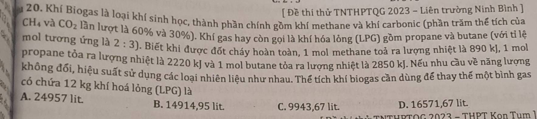 [ Đề thi thử TNTHPTQG 2023 - Liên trường Ninh Bình ]
20. Khí Biogas là loại khí sinh học, thành phần chính gồm khí methane và khí carbonic (phần trăm thể tích của
CH_4 và CO_2 lần lượt là 60% và 30%). Khí gas hay còn gọi là khí hóa lỏng (LPG) gồm propane và butane (với tỉ lệ
mol tương ứng là 2:3). Biết khi được đốt cháy hoàn toàn, 1 mol methane toả ra lượng nhiệt là 890 kJ, 1 mol
propane tỏa ra lượng nhiệt là 2220 kJ và 1 mol butane tỏa ra lượng nhiệt là 2850 kJ. Nếu nhu cầu về năng lượng
không đối, hiệu suất sử dụng các loại nhiên liệu như nhau. Thế tích khí biogas cần dùng để thay thế một bình gas
có chứa 12 kg khí hoá lỏng (LPG) là
A. 24957 lit. B. 14914,95 lit. D. 16571,67 lit.
C. 9943,67 lit.
PTOG 2023 - THPT Kon Tum 1