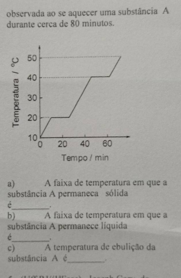 observada ao se aquecer uma substância A 
durante cerca de 80 minutos. 
a) A faixa de temperatura em que a 
substância A permaneca sólida 
_é 
. 
b) A faixa de temperatura em que a 
substância A permanece líquida 
_é 
c) A temperatura de ebulição da 
substância A é_ 
.