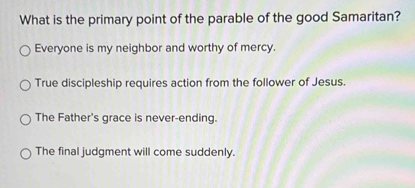 What is the primary point of the parable of the good Samaritan?
Everyone is my neighbor and worthy of mercy.
True discipleship requires action from the follower of Jesus.
The Father's grace is never-ending.
The final judgment will come suddenly.