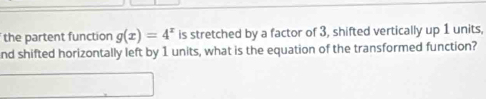 the partent function g(x)=4^x is stretched by a factor of 3, shifted vertically up 1 units, 
nd shifted horizontally left by 1 units, what is the equation of the transformed function?