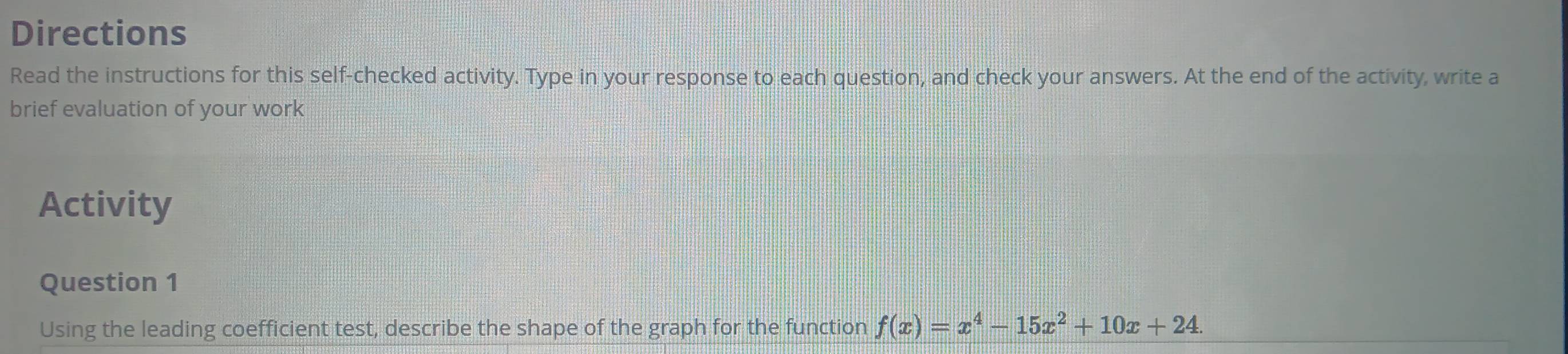 Directions 
Read the instructions for this self-checked activity. Type in your response to each question, and check your answers. At the end of the activity, write a 
brief evaluation of your work 
Activity 
Question 1 
Using the leading coefficient test, describe the shape of the graph for the function f(x)=x^4-15x^2+10x+24.