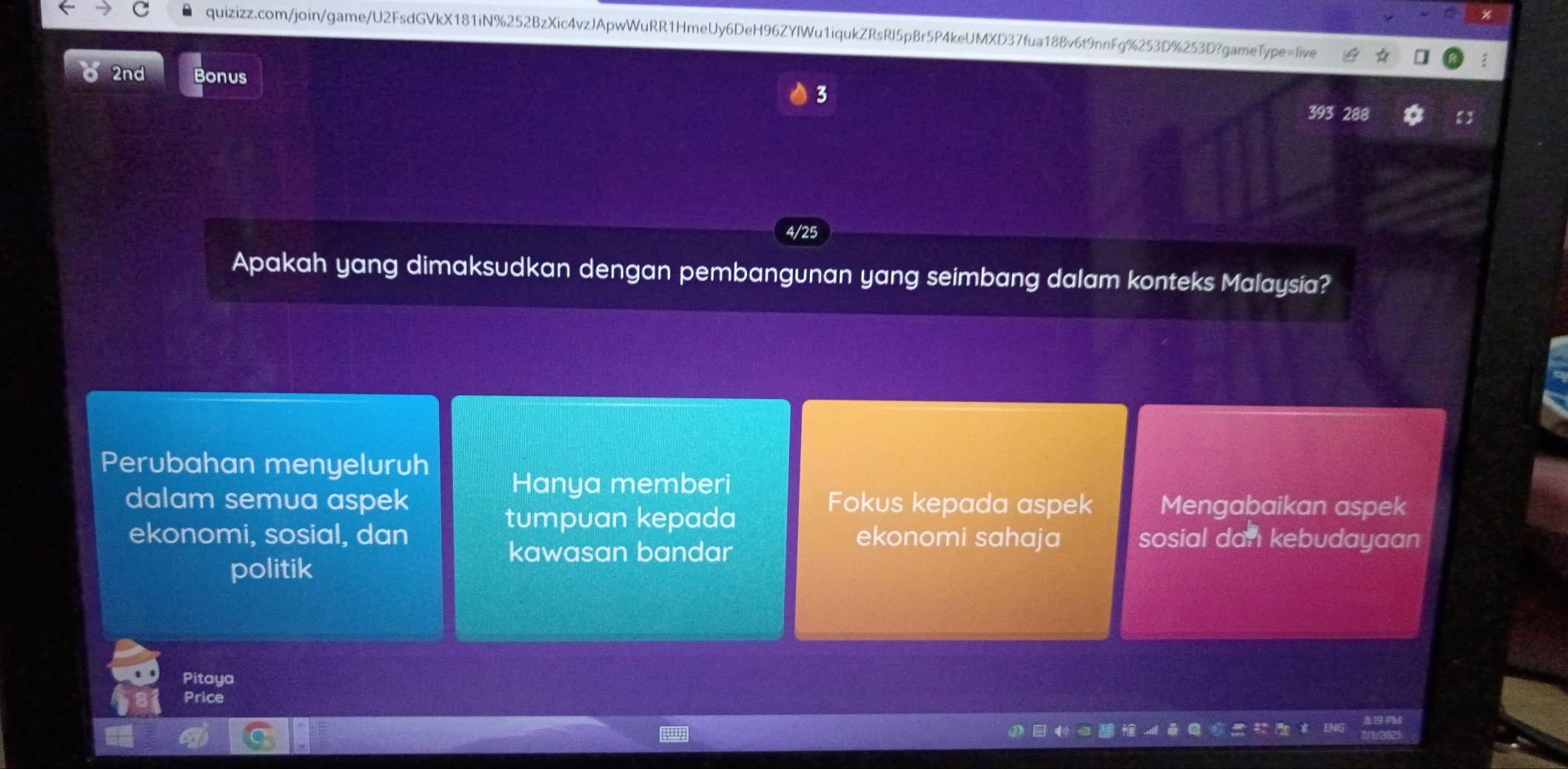 2nd Bonus
3
4/25
Apakah yang dimaksudkan dengan pembangunan yang seimbang dalam konteks Malaysia?
Perubahan menyeluruh
Hanya memberi
dalam semua aspek Fokus kepada aspek Mengabaikan aspek
tumpuan kepada
ekonomi, sosial, dan ekonomi sahaja sosial dan kebudayaan
kawasan bandar
politik
Pitaya
Price