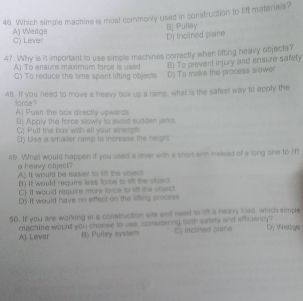 Which simple machine is most commonly used in construction to lift materials?
B) Pulley
A) Wedge
C) Lever
D) Inclined plane
47. Why is it important to use simple machines correctly when lifting heavy objects?
A) To ensure maximum force is used
B) To prevent injury and ensure safety
C) To reduce the time spent lifting objects D) To make the process slower
48. If you need to move a heavy box up a ramp, what is the safest way to apply the
force?
A) Push the box directly upwards
B) Apply the force slowly to avoid sudden jerks
C) Pull the box with all your strength
D) Use a smaller ramp to increase the height
49. What would happen if you used a lever with a short arm instead of a long one to lift
a heavy object?
A) It would be easier to lift the object
B) It would require less force to lift the object
C) It would require more force to lift the object
D) It would have no effect on the lifting process
50. If you are working in a construction site and need to lift a heavy load, which simple
machine would you choose to use, considering both safety and efficiency?
A) Lever B) Pulley system C) Inclined plane
D) Wedge