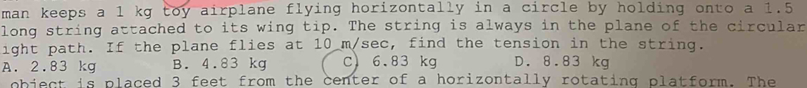 man keeps a 1 kg toy airplane flying horizontally in a circle by holding onto a 1.5
long string attached to its wing tip. The string is always in the plane of the circular
ight path. If the plane flies at 10 m/sec, find the tension in the string.
A. 2.83 kg B. 4.83 kg C) 6.83 kg D. 8.83 kg
obiect is placed 3 feet from the center of a horizontally rotating platform. The