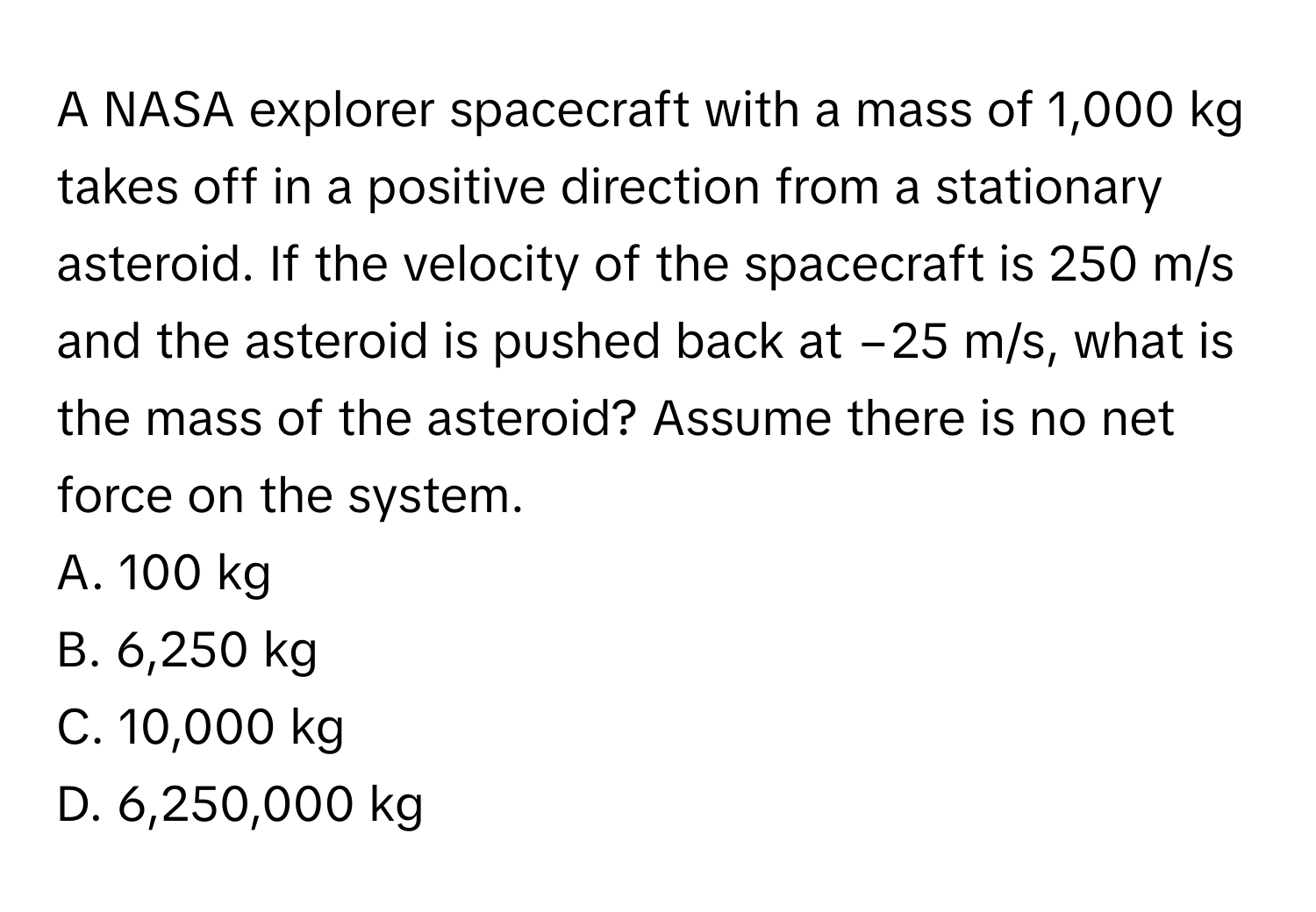 A NASA explorer spacecraft with a mass of 1,000 kg takes off in a positive direction from a stationary asteroid. If the velocity of the spacecraft is 250 m/s and the asteroid is pushed back at −25 m/s, what is the mass of the asteroid? Assume there is no net force on the system. 
A. 100 kg 
B. 6,250 kg 
C. 10,000 kg 
D. 6,250,000 kg