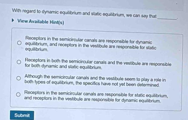 With regard to dynamic equilibrium and static equilibrium, we can say that
_
View Available Hint(s)
Receptors in the semicircular canals are responsible for dynamic
equilibrium, and receptors in the vestibule are responsible for static
equilibrium.
Receptors in both the semicircular canals and the vestibule are responsible
for both dynamic and static equilibrium.
Although the semicircular canals and the vestibule seem to play a role in
both types of equilibrium, the specifics have not yet been determined.
Receptors in the semicircular canals are responsible for static equilibrium,
and receptors in the vestibule are responsible for dynamic equilibrium.
Submit