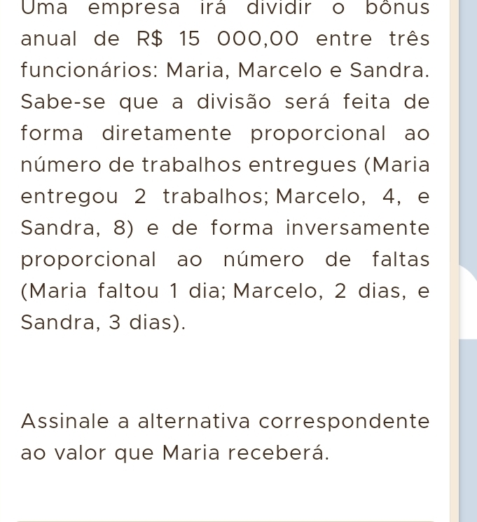 Uma empresa irá dividir o bônus 
anual de R$ 15 000,00 entre três 
funcionários: Maria, Marcelo e Sandra. 
Sabe-se que a divisão será feita de 
forma diretamente proporcional ao 
número de trabalhos entregues (Maria 
entregou 2 trabalhos; Marcelo, 4, e 
Sandra, 8) e de forma inversamente 
proporcional ao número de faltas 
(Maria faltou 1 dia; Marcelo, 2 dias, e 
Sandra, 3 dias). 
Assinale a alternativa correspondente 
ao valor que Maria receberá.