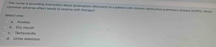 The nurse is providing instruction about ipratropium (Atrovent) to a patient with chronic obstructive pulmonary disease (COPD). Which
common adverse effect tends to resolve with therapy?
Select one:
a. Anxiety
b. Dry mouth
c. Tachycardia
d. Urine retention