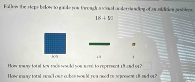 Follow the steps below to guide you through a visual understanding of an addition problem:
18+91
100 10 1 
How many total ten rods would you need to represent 18 and 91? 
How many total small one cubes would you need to represent 18 and 91?