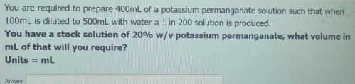 You are required to prepare 400mL of a potassium permanganate solution such that when
100mL is diluted to 500mL with water a 1 in 200 solution is produced. 
You have a stock solution of 20% w/v potassium permanganate, what volume in
mL of that will you require? 
Units =mL
Answer (cos (B-C)=x+4