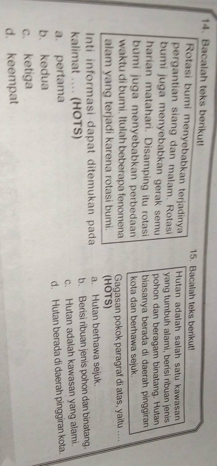 Bacalah teks berikut!
15. Bacalah teks berikut!
Rotasi bumi menyebabkan terjadinya
Hutan adalah salah satu kawasan
pergantian siang dan malam. Rotasi
yang tumbuh alami, berisi ribuan jenis
bumi juga menyebabkan gerak semu 
pohon dan beragam binatang. Hutan
harian matahari. Disamping itu rotasi
biasanya berada di daerah pinggiran
bumi juga menyebabkan perbedaan kota dan berhawa sejuk.
waktu di bumi. Itulah beberapa fenomena
Gagasan pokok paragraf di atas, yaitu ....
alam yang terjadi karena rotasi bumi. (HOTS)
Inti informasi dapat ditemukan pada a. Hutan berhawa sejuk.
kalimat ... (HOTS) b. Berisi ribuan jenis pohon dan binatang.
a. pertama c. Hutan adalah kawasan yang alami.
b. kedua d. Hutan berada di daerah pinggiran kota.
c. ketiga
d. keempat