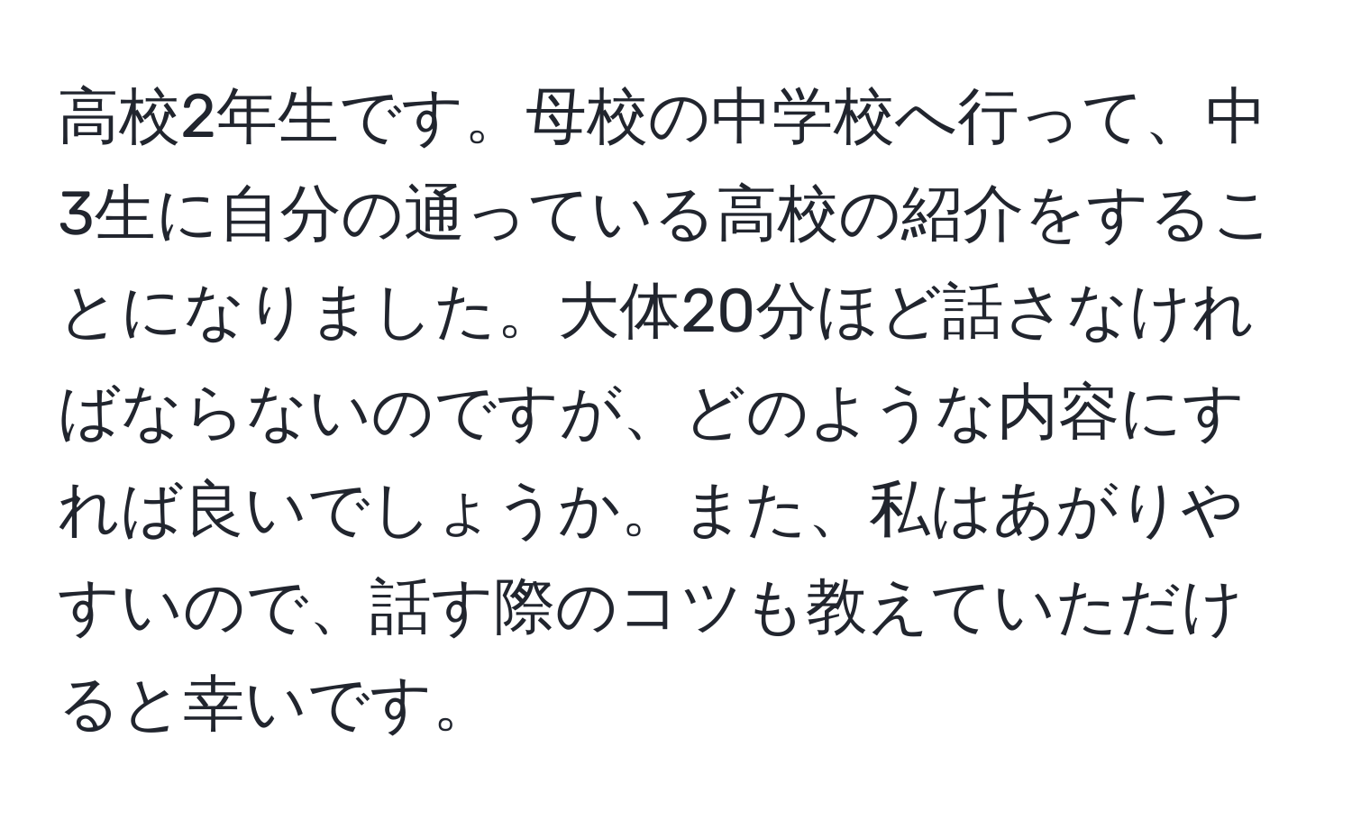 高校2年生です。母校の中学校へ行って、中3生に自分の通っている高校の紹介をすることになりました。大体20分ほど話さなければならないのですが、どのような内容にすれば良いでしょうか。また、私はあがりやすいので、話す際のコツも教えていただけると幸いです。