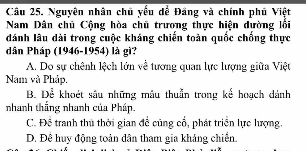 Nguyên nhân chủ yếu để Đảng và chính phủ Việt
Nam Dân chủ Cộng hòa chủ trương thực hiện đường lối
đánh lâu dài trong cuộc kháng chiến toàn quốc chống thực
dân Pháp (1946-1954) là gì?
A. Do sự chênh lệch lớn về tương quan lực lượng giữa Việt
Nam và Pháp.
B. Để khoét sâu những mâu thuẫn trong kế hoạch đánh
nhanh thắng nhanh của Pháp.
C. Để tranh thủ thời gian để củng cổ, phát triển lực lượng.
D. Để huy động toàn dân tham gia kháng chiến.