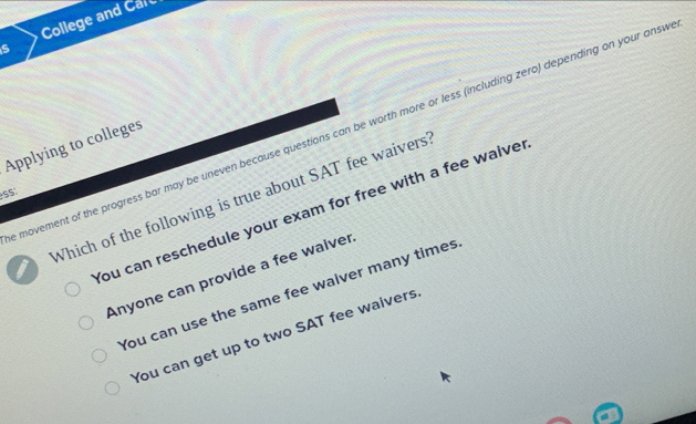 College and Carc
s
movement of the progress bar may be uneven because questions can be worth more or less (including zero) depending on your ansv
Applying to colleges
5S
I Which of the following is true about SAT fee waivers
You can reschedule your exam for free with a fee waive
Anyone can provide a fee waiver
You can use the same fee waiver many times
You can get up to two SAT fee waivers