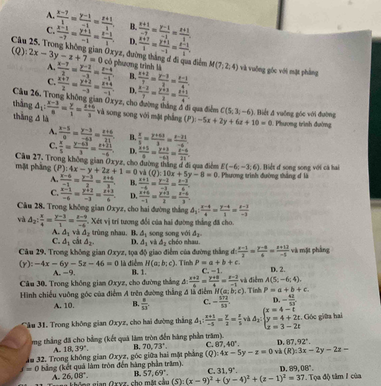 A.  (x-7)/1 = (y-1)/-1 = (z+1)/1 . B.  (x+1)/-7 = (y-1)/-1 = (z+1)/1 .
C.  (x-1)/-7 = (y+1)/-1 = (z-1)/1 , D.  (x+7)/1 = (y+1)/-1 = (z-1)/1 .
Câu 25. Trong không gian Oxyz, đường thắng ơ đi qua điểm
(Q): 2x-3y-z+7=0 có phương trình là M(7;2;4) và vuống góc với mặt phẳng
A.  (x-7)/2 = (y-2)/-3 = (z-4)/-1 , B.  (x+2)/7 = (y-3)/2 = (z-1)/4 .
C.  (x+7)/2 = (y+2)/-3 = (z+4)/-1 . D.  (x-2)/7 = (y+3)/2 = (z+1)/4 .
Câu 26. Trong không gian Oxyz, cho đường thắng đ đi qua điểm C(5;3;-6) , Biết 4 vuông góc với đường
thằng △ _1: (x-3)/8 = y/1 = (z+6)/3  △ la
và song song với mặt phẳng (P): -5x+2y+6z+10=0
thắng  Phương trình đường
A.  (x-5)/0 = (y-3)/-63 = (z+6)/21 . B.  x/5 = (y+63)/3 = (z-21)/-6 .
C.  x/5 = (y-63)/3 = (z+21)/-6 . D.  (x+5)/0 = (y+3)/-63 = (z-6)/21 .
Câu 27. Trong không gian Oxyz, cho đường thăng đ đi qua điểm E(-6;-3;6). Biết đ song song với cá hai
mặt phẳng (P):4x-y+2z+1=0 và (Q):10x+5y-8=0. Phương trình đường thắng đ là
A.  (x-6)/-1 = (y-3)/2 = (z+6)/3 . B.  (x+1)/-6 = (y-2)/-3 = (z-3)/6 .
C.  (x-1)/-6 = (y+2)/-3 = (z+3)/6 . D.  (x+6)/-1 = (y+3)/2 = (z-6)/3 .
Câu 28. Trong không gian Oxyz, cho hai đường thắng △ _1: (x-4)/4 = (y-4)/1 = (z-3)/-3 
và △ _2: x/4 = (y-3)/1 = (z-9)/-6 . Xét vị trí tương đối của hai đường thẳng đã cho.
A. △ _1 và △ _2 trùng nhau. B. △ _1 song song với △ _2.
C. △ _1 cắt △ _2. D. △ _1 và △ _2 chéo nhau.
Câu 29. Trong không gian Oxyz, tọa độ giao điểm của đường thẳng d:  (x-1)/2 = (y-8)/6 = (z+12)/-5  và mặt phẳng
(y): -4x-6y-5z-46=0 là điểm H(a;b;c). Tính P=a+b+c.
A. -9. B. 1. C. −1. D. 2.
Câu 30. Trong không gian Oxyz, cho đường thắng A:  (x+2)/6 = (y+8)/4 = (z-2)/-1  và điểm A(5;-6;4).
Hình chiếu vuông góc của điểm A trên đường thẳng △ là điểm H(a;b;c) , Tính P=a+b+c.
A. 10.
B.  8/53 . - 572/53 . D. - 42/53 .
C.
Tầu 31. Trong không gian Oxyz, cho hai đường thẳng △ _1: (x+1)/-5 = y/2 = z/5  và △ _2:beginarrayl x=4-t y=4+2t z=3-2tendarray.. Góc giữa hai
ổng thẳng đã cho bằng (kết quả làm tròn đến hàng phần trăm).
A. 18,39°. B. 70,73°. C. 87,40°. D. 87,92°.
Ấu 32. Trong không gian Oxyz, góc giữa hai mặt phẳng (Q): 4x-5y-z=0 và (R): 3x-2y-2z-
j=0 bằng (kết quả làm tròn đến hàng phần trăm).
A. 26,08°. B. 57,69°. C. 31,9°. D. 89,08°.
a không gian Oxvz, cho mặt cầu (S):(x-9)^2+(y-4)^2+(z-1)^2=37. Tọa độ tâm / của