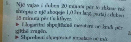 Një vajze i duhen 20 minuta për të shkuar tek 
shtëpia e një shoqeje 1,0 km larg, pastaj i duhen
15 minuta për t'u kthyer 
Llogaritni shpejtësinë mesatare në km/h për 
githë rrugën. 1 
Shpreheni shpejtësinë mesatare në m/s.