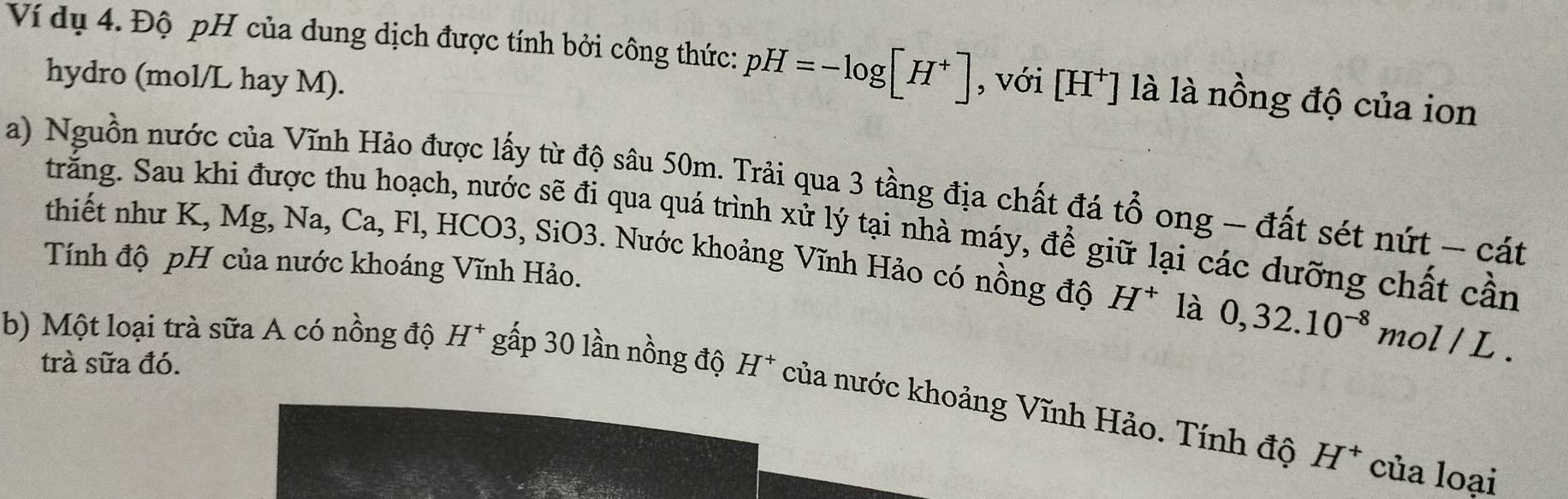 Ví dụ 4. Độ pH của dung dịch được tính bởi công thức: pH=-log [H^+] , với [H^+] là là nồng độ của ion 
hydro (mol/L hay M). 
a) Nguồn nước của Vĩnh Hảo được lấy từ độ sâu 50m. Trải qua 3 tầng địa chất đá +widehat O ong - đất sét nứt - cát 
trăng. Sau khi được thu hoạch, nước sẽ đi qua quá trình xử lý tại nhà máy, để giữ lại các dưỡng chất cần 
thiết như K, Mg, Na, Ca, Fl, HCO3, SiO3. Nước khoảng Vĩnh Hảo có nồng độ H^+ là 0, 32.10^(-8) mol/L
Tính độ pH của nước khoáng Vĩnh Hảo. 
trà sữa đó. 
b) Một loại trà sữa A có nồng độ H^+ gấp 30 lần nồng độ H^+ của nước khoảng Vĩnh Hảo. Tính độ
H^+ của loại