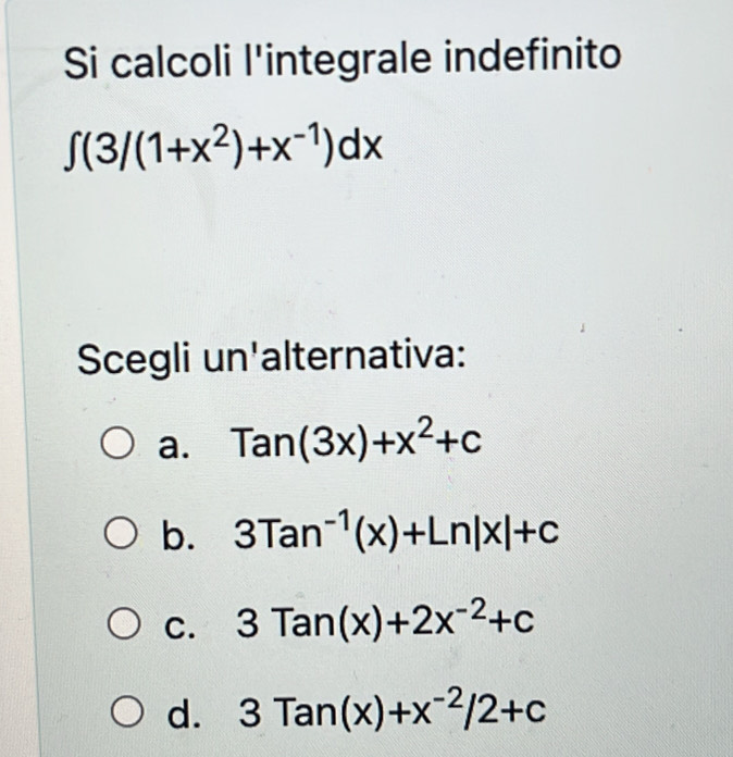 Si calcoli l'integrale indefinito
∈t (3/(1+x^2)+x^(-1))dx
Scegli un'alternativa:
a. Tan(3x)+x^2+c
b. 3Tan^(-1)(x)+Ln|x|+c
C. 3Tan(x)+2x^(-2)+c
d. 3Tan(x)+x^(-2)/2+c