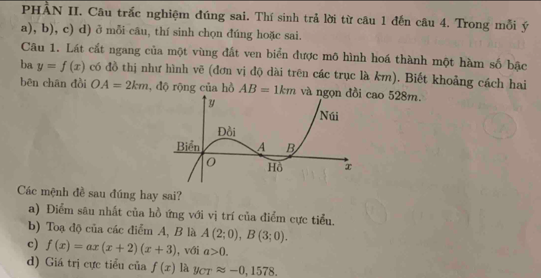 PHÀN II. Câu trắc nghiệm đúng sai. Thí sinh trả lời từ câu 1 đến câu 4. Trong mỗi ý
a), b), c) d) ở mỗi câu, thí sinh chọn đúng hoặc sai.
Câu 1. Lát cắt ngang của một vùng đất ven biển được mô hình hoá thành một hàm số bậc
ba y=f(x) có đồ thị như hình vẽ (đơn vị độ dài trên các trục là km). Biết khoảng cách hai
bên chân đồi OA=2km , độ rộng của hồ AB=1km và ngọn cao 528m.
Các mệnh đề sau đúng hay sai?
a) Điểm sâu nhất của hồ ứng với vị trí của điểm cực tiểu.
b) Toạ độ của các điểm A, B là A(2;0), B(3;0).
c) f(x)=ax(x+2)(x+3) , với a>0.
d) Giá trị cực tiểu của f(x) là y_CTapprox -0,1578.