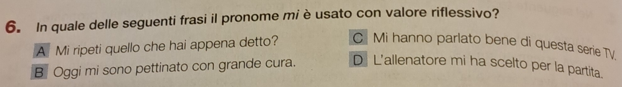 In quale delle seguenti frasi il pronome miè usato con valore riflessivo?
A Mi ripeti quello che hai appena detto?
C Mi hanno parlato bene di questa serie TV.
B Oggi mi sono pettinato con grande cura.
D L'allenatore mi ha scelto per la partita.