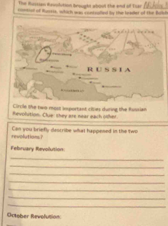 The Russian Revolution brought about the end of Tsar_ 
control of Russia, which was controlled by the leader of the Bolsh 
Circle the two most important cities during the Russian 
Revolution. Clue: they are near each other. 
Can you briefly describe what happened in the two 
revolutions? 
February Revolution: 
_ 
_ 
_ 
_ 
_ 
_ 
_ 
October Revolution: